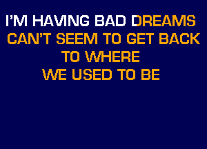 I'M Hl-W'ING BAD DREAMS
CAN'T SEEM TO GET BACK
TO WHERE
WE USED TO BE