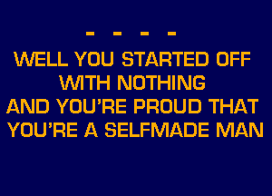 WELL YOU STARTED OFF
WITH NOTHING

AND YOU'RE PROUD THAT

YOU'RE A SELFMADE MAN