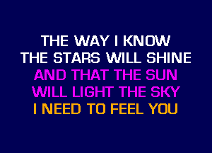 THE WAY I KNOW
THE STARS WILL SHINE

I NEED TO FEEL YOU