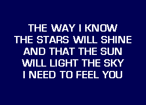 THE WAY I KNOW
THE STARS WILL SHINE
AND THAT THE SUN
WILL LIGHT THE SKY
I NEED TO FEEL YOU