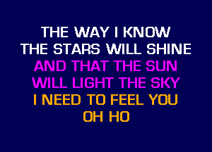 THE WAY I KNOW
THE STARS WILL SHINE

I NEED TO FEEL YOU
OH HO