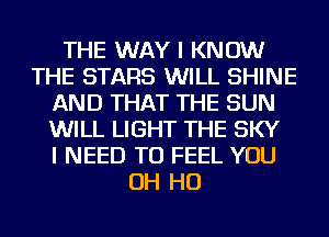 THE WAY I KNOW
THE STARS WILL SHINE
AND THAT THE SUN
WILL LIGHT THE SKY
I NEED TO FEEL YOU
OH HO