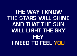 THE WAY I KNOW
THE STARS WILL SHINE
AND THAT THE SUN
WILL LIGHT THE SKY
HEY
I NEED TO FEEL YOU