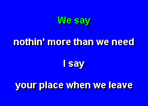 We say

nothin' more than we need

I say

your place when we leave