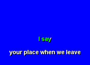 I say

your place when we leave