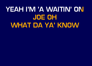 YEAH I'M 'A WAITIN' 0N
JOE 0H
WHAT DA YA' KNOW