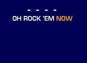 0H ROCK 'EM NOW