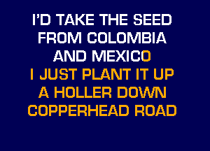 PD TAKE THE SEED
FROM COLOMBIA
AND MEXICO
I JUST PLANT IT UP
A HOLLER DOWN
COPPERHEAD ROAD