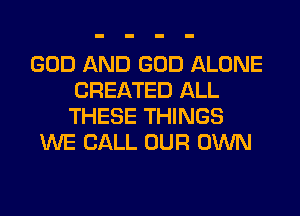 GOD AND GOD ALONE
CREATED ALL
THESE THINGS

WE CALL OUR OWN