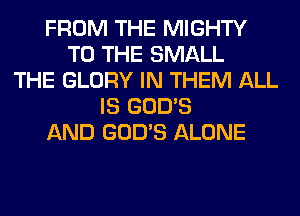 FROM THE MIGHTY
TO THE SMALL
THE GLORY IN THEM ALL
IS GOD'S
AND GOD'S ALONE