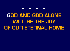 GOD AND GOD ALONE
WILL BE THE JOY
OF OUR ETERNAL HOME