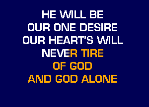 HE WILL BE
OUR ONE DESIRE
OUR HEART'S VUILL
NEVER TIRE
OF GOD
AND GOD ALONE

g