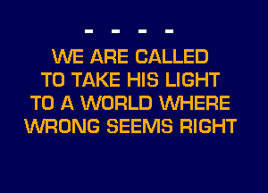 WE ARE CALLED
TO TAKE HIS LIGHT
TO A WORLD WHERE
WRONG SEEMS RIGHT