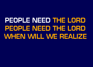 PEOPLE NEED THE LORD
PEOPLE NEED THE LORD
WHEN WILL WE REALIZE