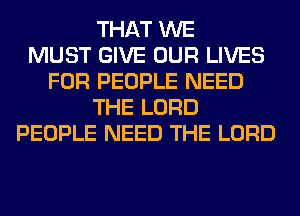 THAT WE
MUST GIVE OUR LIVES
FOR PEOPLE NEED
THE LORD
PEOPLE NEED THE LORD