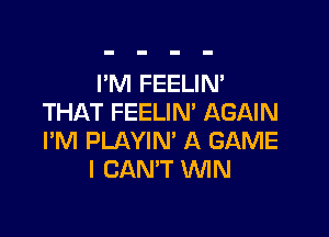 I'M FEELIN'
THAT FEELIN' AGAIN

I'M PLAYIN' A GAME
I CAN'T WIN