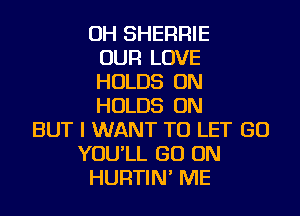 OH SHERRIE
OUR LOVE
HOLDS ON
HOLDS ON
BUT I WANT TO LET GO
YOU'LL GO ON
HURTIN' ME