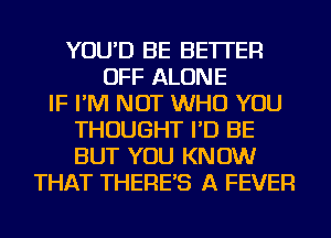 YOU'D BE BETTER
OFF ALONE
IF I'M NOT WHO YOU
THOUGHT I'D BE
BUT YOU KNOW
THAT THERE'S A FEVER