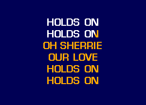 HOLDS UN
HOLDS 0N
0H SHERRIE

OUR LOVE
HOLDS UN
HOLDS ON