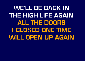 WE'LL BE BACK IN
THE HIGH LIFE AGAIN
ALL THE DOORS
I CLOSED ONE TIME
WILL OPEN UP AGAIN