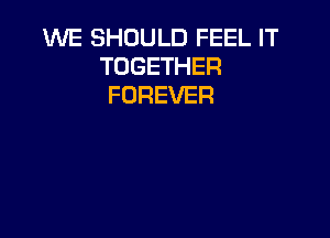 WE SHOULD FEEL IT
TOGETHER
FOREVER