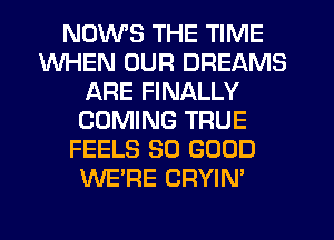 NDWS THE TIME
WHEN OUR DREAMS
ARE FINALLY
COMING TRUE
FEELS SO GOOD
WE'RE CRYIN'