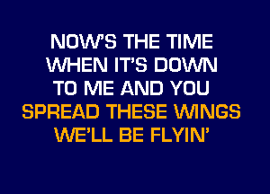 NOWS THE TIME
WHEN ITS DOWN
TO ME AND YOU
SPREAD THESE WINGS
WE'LL BE FLYIN'