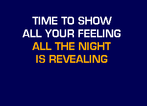TIME TO SHOW
ALL YOUR FEELING
ALL THE NIGHT

IS REVEALING