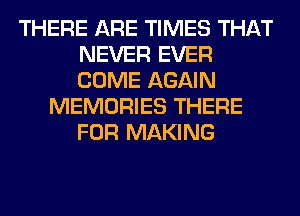 THERE ARE TIMES THAT
NEVER EVER
COME AGAIN

MEMORIES THERE
FOR MAKING