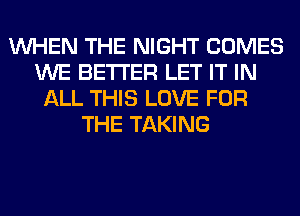 WHEN THE NIGHT COMES
WE BETTER LET IT IN
ALL THIS LOVE FOR
THE TAKING
