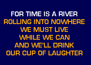 FOR TIME IS A RIVER
ROLLING INTO NOUVHERE
WE MUST LIVE
WHILE WE CAN
AND WE'LL DRINK
OUR CUP 0F LAUGHTER