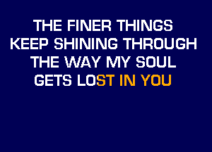 THE FINER THINGS
KEEP SHINING THROUGH
THE WAY MY SOUL
GETS LOST IN YOU