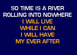 80 TIME IS A RIVER
ROLLING INTO NOINHERE
I INILL LIVE
INHILE I CAN
I INILL HAVE
MY EVER AFTER