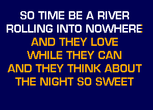 80 TIME BE A RIVER
ROLLING INTO NOUVHERE
AND THEY LOVE
WHILE THEY CAN
AND THEY THINK ABOUT
THE NIGHT SO SWEET