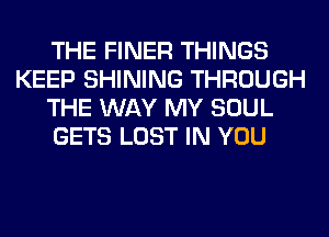 THE FINER THINGS
KEEP SHINING THROUGH
THE WAY MY SOUL
GETS LOST IN YOU