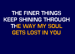 THE FINER THINGS
KEEP SHINING THROUGH
THE WAY MY SOUL
GETS LOST IN YOU