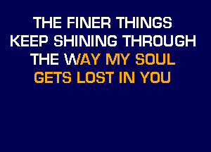 THE FINER THINGS
KEEP SHINING THROUGH
THE WAY MY SOUL
GETS LOST IN YOU