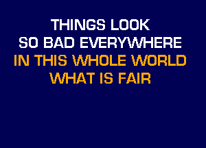 THINGS LOOK
SO BAD EVERYWHERE
IN THIS WHOLE WORLD
WHAT IS FAIR