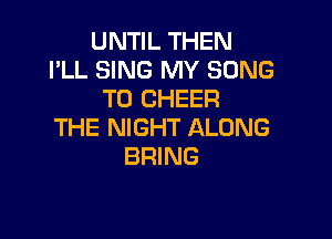 UNTIL THEN
I'LL SING MY SONG
TO CHEER

THE NIGHT ALONG
BRING
