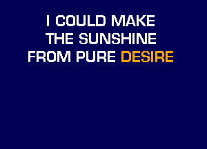 I COULD MAKE
THE SUNSHINE
FROM PURE DESIRE