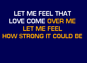 LET ME FEEL THAT
LOVE COME OVER ME

LET ME FEEL
HOW STRONG IT COULD BE