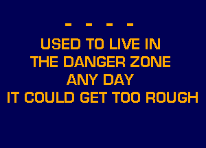 USED TO LIVE IN
THE DANGER ZONE
ANY DAY
IT COULD GET T00 ROUGH