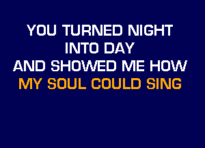 YOU TURNED NIGHT
INTO DAY
AND SHOWED ME HOW
MY SOUL COULD SING