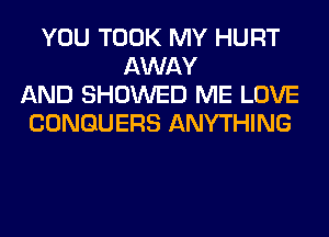 YOU TOOK MY HURT
AWAY
AND SHOWED ME LOVE
CONGUERS ANYTHING