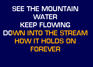 SEE THE MOUNTAIN
WATER
KEEP FLOINING
DOWN INTO THE STREAM
HOW IT HOLDS 0N
FOREVER