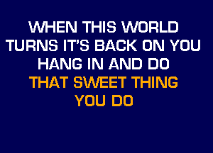 WHEN THIS WORLD
TURNS ITS BACK ON YOU
HANG IN AND DO
THAT SWEET THING
YOU DO