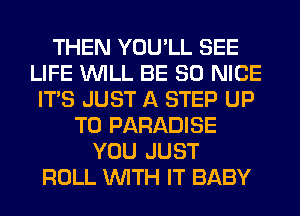 THEN YOU'LL SEE
LIFE WILL BE SO NICE
ITS JUST A STEP UP
TO PARADISE
YOU JUST
ROLL WITH IT BABY