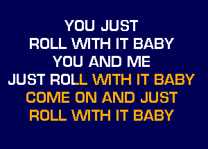 YOU JUST
ROLL WITH IT BABY
YOU AND ME
JUST ROLL WITH IT BABY
COME ON AND JUST
ROLL WITH IT BABY