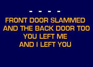 FRONT DOOR SLAMMED
AND THE BACK DOOR T00
YOU LEFT ME
AND I LEFT YOU