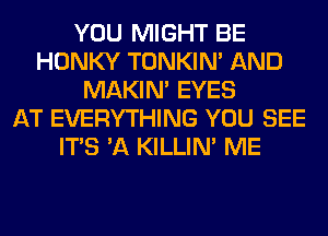 YOU MIGHT BE
HONKY TONKIN' AND
MAKIM EYES
AT EVERYTHING YOU SEE
ITS 'A KILLIN' ME
